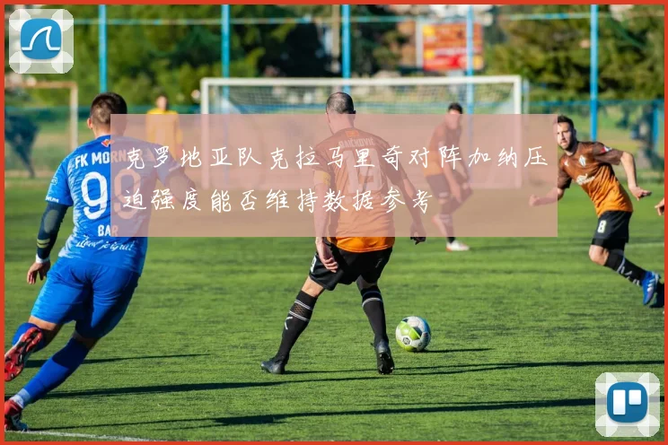 克罗地亚队克拉马里奇对阵加纳压迫强度能否维持数据参考