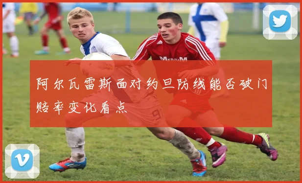 阿尔瓦雷斯面对约旦防线能否破门赔率变化看点