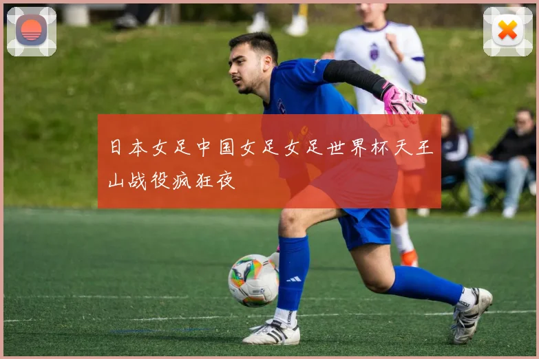 日本女足中国女足女足世界杯天王山战役疯狂夜