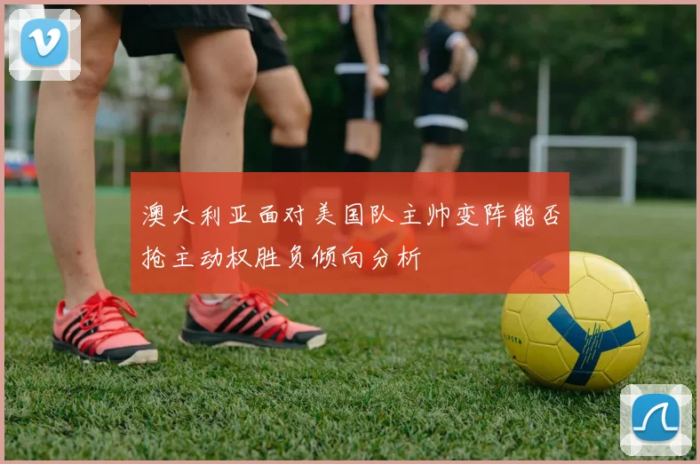 澳大利亚面对美国队主帅变阵能否抢主动权胜负倾向分析
