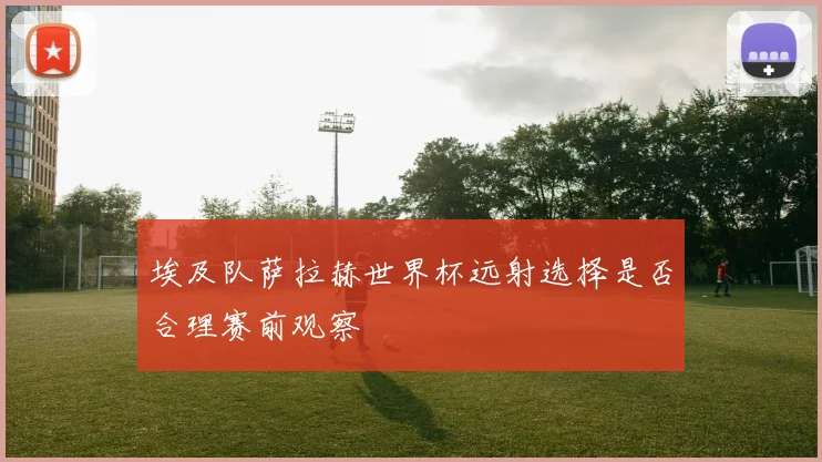 埃及队萨拉赫世界杯远射选择是否合理赛前观察